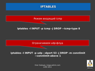 IPTABLES



                 Режем входящий icmp



     iptables -I INPUT -p icmp -j DROP --icmp-type 8




                Ограничиваем udp-флуд



iptables -I INPUT -p udp --dport 53 -j DROP -m connlimit
                   --connlimit-above 1


                  Олег Бойцев, mega-admin.com
                           LVEE 2011
 