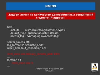 NGINX

Задаем лимит на количество одновременных соединений
                 с одного IP-адреса:


http {
   include    /usr/local/etc/nginx/mime.types;
   default_type application/octet-stream;
   access_log /var/log/nginx/access.log;

server_tokens off;
log_format IP '$remote_addr';
reset_timedout_connection on;

limit_zone one $binary_remote_addr 10m;
…
location / {
    limit_conn one 3;
…
                       Олег Бойцев, mega-admin.com
                                LVEE 2011
 