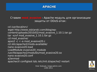 APACHE


  Cтавим mod_evasive - Apache модуль для организации
                защиты от DDoS-атак:

cd /usr/local/src/
wget http://www.zdziarski.com/blog/wp-
content/uploads/2010/02/mod_evasive_1.10.1.tar.gz
tar -xzvf mod_evasive_1.10.1.tar.gz
cd mod_evasive/
apxs2 -c -i -a mod_evasive20.c
cd /etc/apache2/mods-available/
nano evasive20.load
LoadModule evasive20_module
/usr/lib/apache2/modules/mod_evasive20.so
nano evasive20.conf
a2enmod
apachectl configtest && /etc/init.d/apache2 restart
                      Олег Бойцев, mega-admin.com
                               LVEE 2011
 