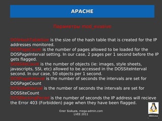 APACHE


                     Параметры mod_evasive

DOSHashTableSize is the size of the hash table that is created for the IP
addresses monitored.
DOSPageCount is the number of pages allowed to be loaded for the
DOSPageInterval setting. In our case, 2 pages per 1 second before the IP
gets flagged.
DOSSiteCount is the number of objects (ie: images, style sheets,
javascripts, SSI, etc) allowed to be accessed in the DOSSiteInterval
second. In our case, 50 objects per 1 second.
DOSPageInterval is the number of seconds the intervals are set for
DOSPageCount
DOSSiteInterval is the number of seconds the intervals are set for
DOSSiteCount
DOSBlockingPeriod is the number of seconds the IP address will recieve
the Error 403 (Forbidden) page when they have been flagged.
                        Олег Бойцев, mega-admin.com
                                 LVEE 2011
 