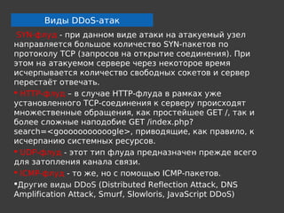 Виды DDoS-атак
 SYN-флуд - при данном виде атаки на атакуемый узел
направляется большое количество SYN-пакетов по
протоколу TCP (запросов на открытие соединения). При
этом на атакуемом сервере через некоторое время
исчерпывается количество свободных сокетов и сервер
перестаёт отвечать.
 HTTP-флуд – в случае HTTP-флуда в рамках уже
установленного TCP-соединения к серверу происходят
множественные обращения, как простейшее GET /, так и
более сложные наподобие GET /index.php?
search=<gooooooooooogle>, приводящие, как правило, к
исчерпанию системных ресурсов.
 UDP-флуд - этот тип флуда предназначен прежде всего
для затопления канала связи.
 ICMP-флуд - то же, но с помощью ICMP-пакетов.
Другие виды DDoS (Distributed Reflection Attack, DNS
Amplification Attack, Smurf, Slowloris, JavaScript DDoS)
 