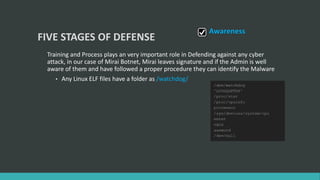 FIVE STAGES OF DEFENSE
Training and Process plays an very important role in Defending against any cyber
attack, in our case of Mirai Botnet, Mirai leaves signature and if the Admin is well
aware of them and have followed a proper procedure they can identify the Malware
• Any Linux ELF files have a folder as /watchdog/
Awareness
 