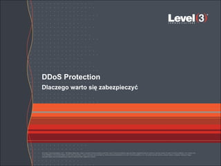 DDoS Protection
Dlaczego warto się zabezpieczyć




© Level 3 Communications, LLC. All Rights Reserved. Level 3, Level 3 Communications and the Level 3 Communications Logo are either registered service marks or service marks of Level 3 Communications, LLC and/or one
of its Affiliates in the United States and/or other countries. Level 3 services are provided by wholly owned subsidiaries of Level 3 Communications, Inc. Any other service names, product names, company names or logos
included herein are the trademarks or service marks of their respective owners.
 