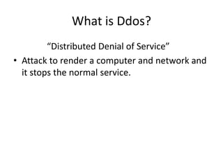 What is Ddos?
“Distributed Denial of Service”
• Attack to render a computer and network and
it stops the normal service.