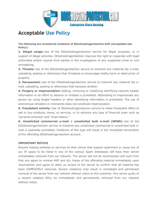 Acceptable Use Policy

The following are considered violations of DDoshostingprotection AUP (Acceptable Use
Policy):
1. Illegal usage: Use of the DDoshostingprotection service for illegal purposes, or in
support of illegal activities. DDoshostingprotection reserves the right to cooperate with legal
authorities and/or injured third parties in the investigation of any suspected crime or civil
wrongdoing.
2. Threats: Use of the DDoshostingprotection service to transmit any material (by e-mail,
uploading, posting or otherwise) that threatens or encourages bodily harm or destruction of
property.
3. Harassment: Use of the DDoshostingprotection service to transmit any material (by e-
mail, uploading, posting or otherwise) that harasses another.
4. Forgery or impersonation: Adding, removing or modifying identifying network header
information in an effort to deceive or mislead is prohibited. Attempting to impersonate any
person by using forged headers or other identifying information is prohibited. The use of
anonymous remailers or nicknames does not constitute impersonation.
5. Fraudulent activity: Use of DDoshostingprotection service to make fraudulent offers to
sell or buy products, items, or services, or to advance any type of financial scam such as
"pyramid schemes" and "chain letters."
6. Unsolicited commercial e-mail / unsolicited bulk e-mail (SPAM): Use of the
DDoshostingprotection service to transmit any unsolicited commercial or unsolicited bulk e-
mail is expressly prohibited. Violations of this type will result in the immediate termination
of the offending DDoshostingprotection account.


IMPORTANT NOTICE
Anyone hosting websites or services on their server that support spammers or cause any of
our IP space to be listed in any of the various Spam Databases will have their server
immediately removed from our network. The server will not be reconnected until such time
that you agree to remove ANY and ALL traces of the offending material immediately upon
reconnection and agree to allow us access to the server to confirm that all material has
been COMPLETELY removed. Severe violations may result in immediate and permanent
removal of the server from our network without notice to the customer. Any server guilty of
a second violation WILL be immediately and permanently removed from our network
without notice.
 
