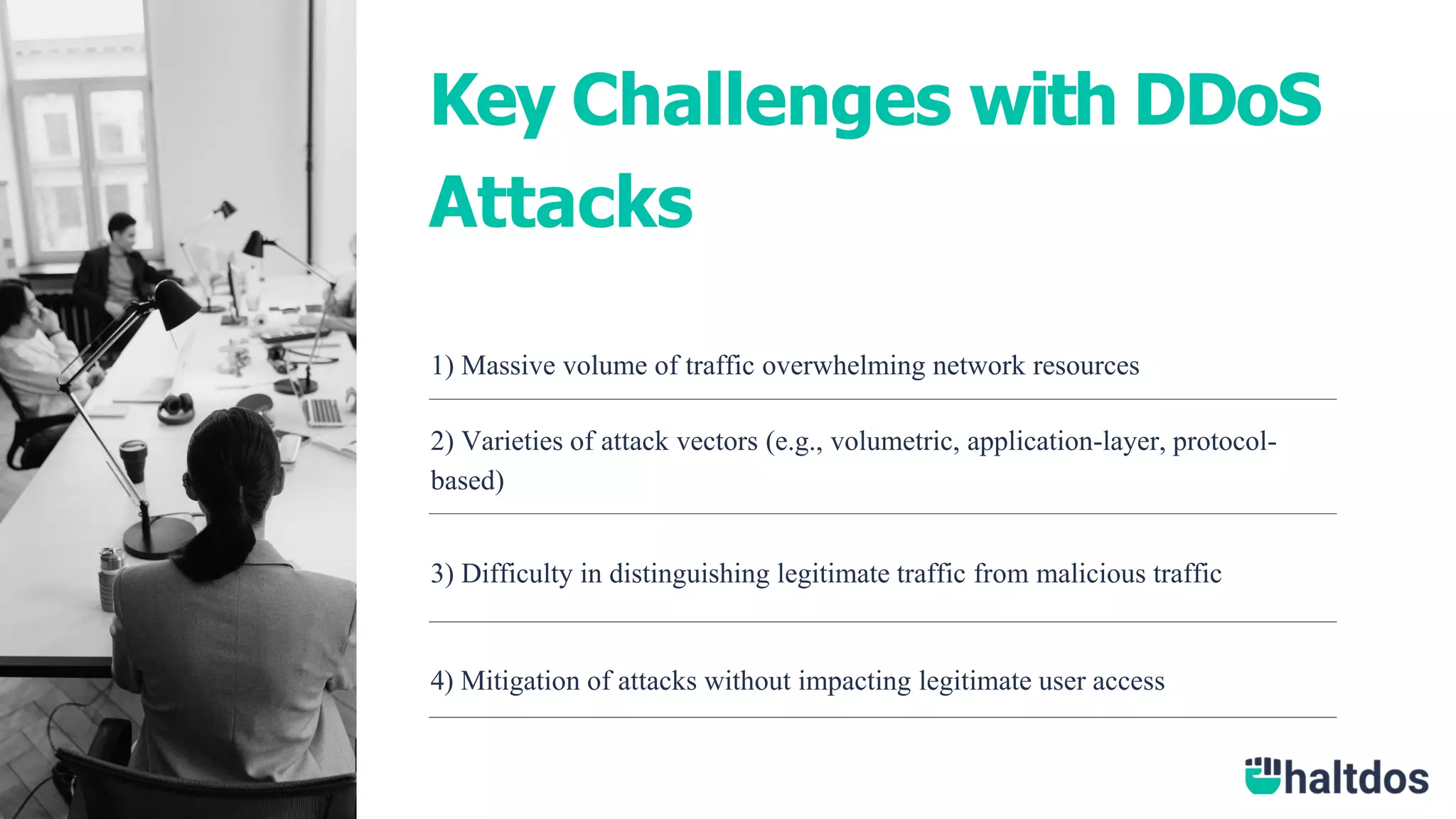 1) Massive volume of traffic overwhelming network resources
2) Varieties of attack vectors (e.g., volumetric, application-layer, protocol-
based)
3) Difficulty in distinguishing legitimate traffic from malicious traffic
4) Mitigation of attacks without impacting legitimate user access
Key Challenges with DDoS
Attacks
 