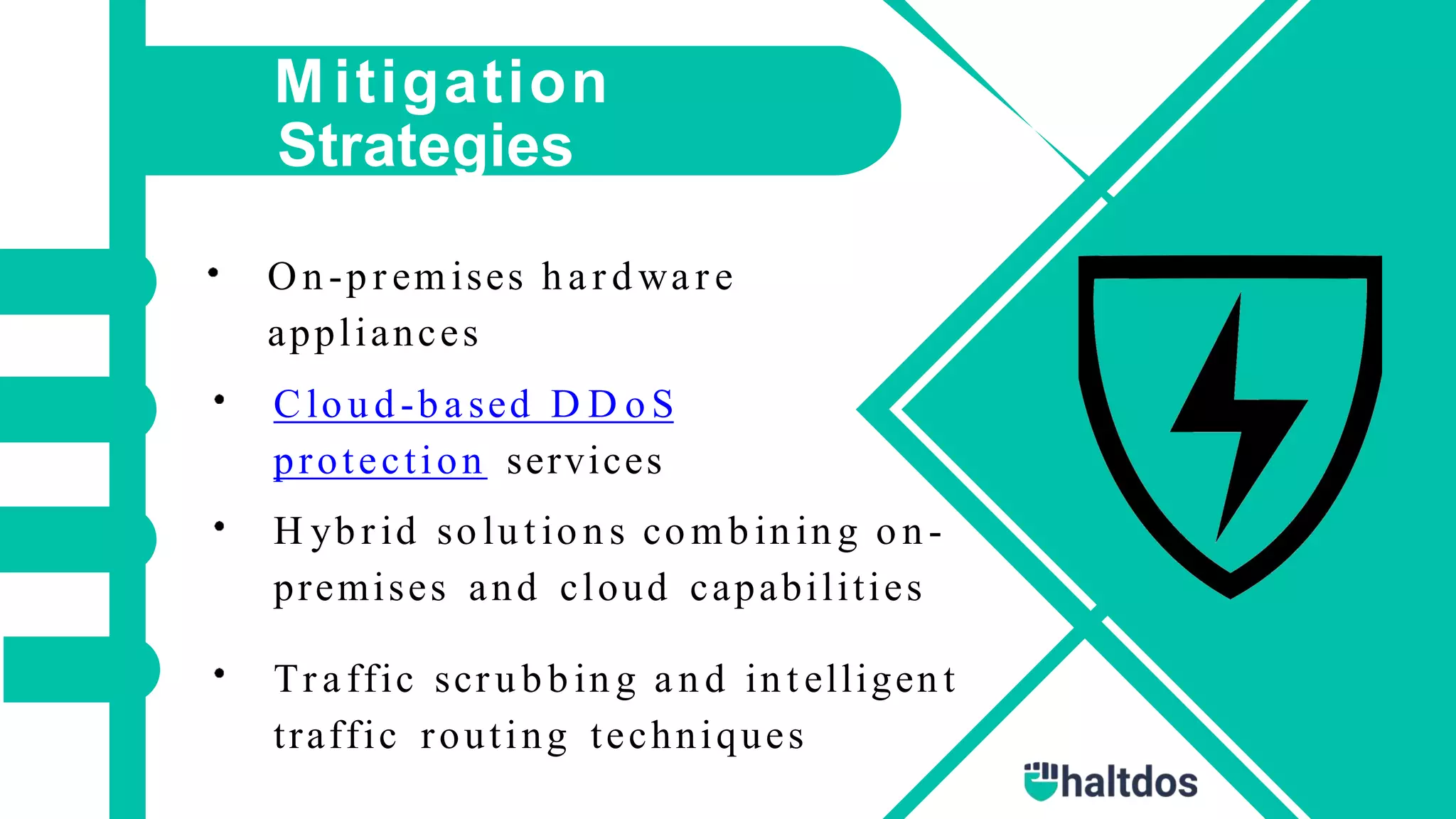 M itigation
Strategies
On -p r emises h a r d wa r e
appliances
Clo u d -b a sed D D o S
protection services
H yb r id so lu t io n s co mb in in g o n -
premises and cloud capabilities
Tr a ffic scru b b in g a n d in t elligen t
traffic routing techniques
 