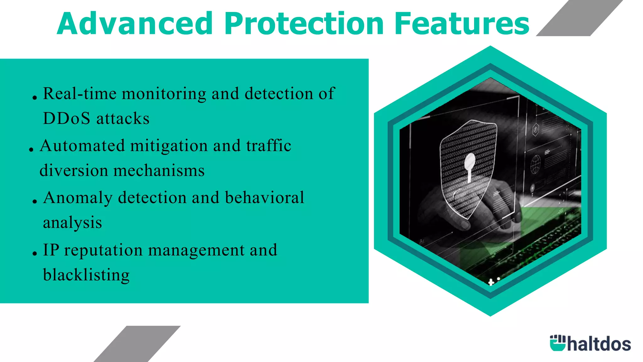 Advanced Protection Features
Real-time monitoring and detection of
DDoS attacks
Automated mitigation and traffic
diversion mechanisms
Anomaly detection and behavioral
analysis
IP reputation management and
blacklisting
 
