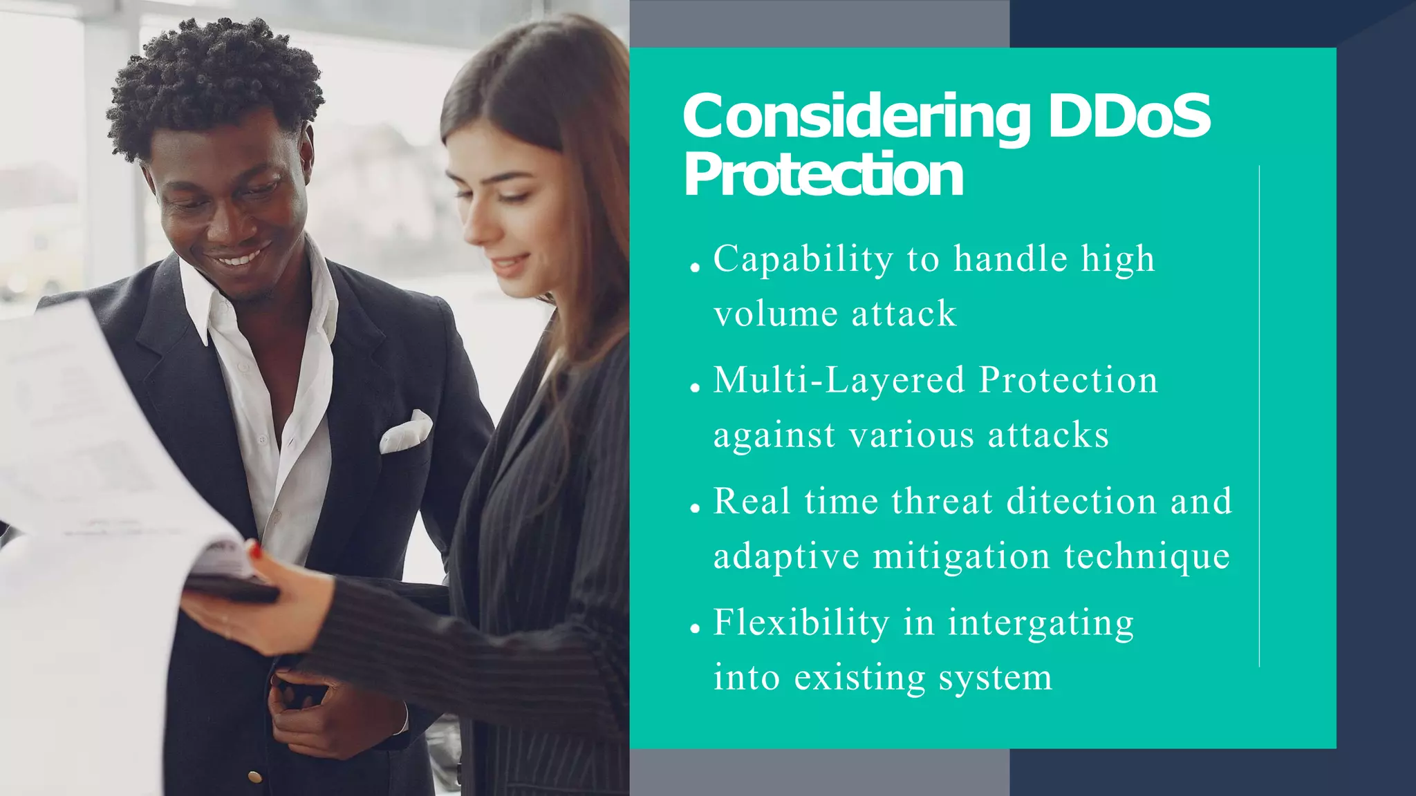 Considering DDoS
Protection
Capability to handle high
volume attack
Multi-Layered Protection
against various attacks
Real time threat ditection and
adaptive mitigation technique
Flexibility in intergating
into existing system
 