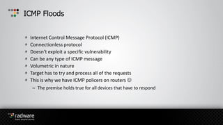 Internet Control Message Protocol (ICMP)
Connectionless protocol
Doesn’t exploit a specific vulnerability
Can be any type of ICMP message
Volumetric in nature
Target has to try and process all of the requests
This is why we have ICMP policers on routers 
– The premise holds true for all devices that have to respond
ICMP Floods
 