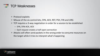 Protocol exploits
Misuse of the six control bits, SYN, ACK, RST, PSH, FIN and URG
TCP requires a 3-way negotiation in order for a session to be established
– SYN, SYN-ACK, ACK
– Each request creates a half-open connection
Attacks will often send packets in the wrong order to consume resources on
the target while it tries to interpret what’s happening
TCP Weaknesses
 