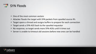 One of the most common vectors
Attacker floods the target with SYN packets from spoofed source IPs
Target opens a thread and assigns buffers to prepare for each connection
Target sends a SYN-ACK back to the spoofed requestor
No response, so target sends more SYN-ACKs until it times out
Server is unable to timeout old sessions before new ones can be handled
SYN Floods
 