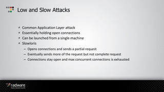 Common Application Layer attack
Essentially holding open connections
Can be launched from a single machine
Slowloris
– Opens connections and sends a partial request
– Eventually sends more of the request but not complete request
– Connections stay open and max concurrent connections is exhausted
Low and Slow Attacks
 