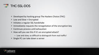 Developed by hacking group The Hackers Choice (THC)
Low and Slow + Encrypted
Initiates a regular SSL handshake
Immediately requests the renegotiation of the encryption key
Continues process until exhaustion
How will you see this if it’s an encrypted attack?
– Low and slow, so difficult to distinguish from real traffic!
Single PC can take down a server
THC-SSL-DOS
 