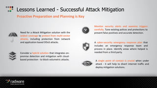 Lessons Learned - Successful Attack Mitigation
Proactive Preparation and Planning is Key
Need for a Attack Mitigation solution with the
widest coverage to protect from multi-vector
attacks, including protection from network
and application based DDoS attacks.
Monitor security alerts and examine triggers
carefully. Tune existing polices and protections to
prevent false positives and accurate detection.
Consider a hybrid solution that integrates on-
premise detection and mitigation with cloud-
based protection - to block volumetric attacks.
A cyber-security emergency response plan that
includes an emergency response team and
process in place. Identify areas where helped is
needed from a third party.
A single point of contact is crucial when under
attack - it will help to divert internet traffic and
deploy mitigation solutions.
 