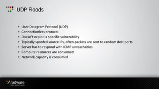 User Datagram Protocol (UDP)
Connectionless protocol
Doesn’t exploit a specific vulnerability
Typically spoofed source IPs, often packets are sent to random dest ports
Server has to respond with ICMP unreachables
Compute resources are consumed
Network capacity is consumed
UDP Floods
 