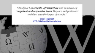 “Cloudflare has reliable infrastructure and an extremely
competent and responsive team. They are well-positioned
to deflect even the largest of attacks.”
Grant Ingersoll
CTO, Wikimedia Foundation
 