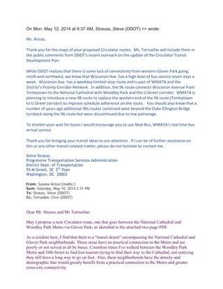 Here is my email exchange with DDOT when I proposed a Circulator route
connecting the Glover Park and Cathedral neighborhoods with the Woodley Park
Metro, starting with DDOT’s response:
On Mon, May 12, 2014 at 9:37 AM, Strauss, Steve (DDOT) <> wrote:
Ms. Arisso,
Thank you for the maps of your proposed Circulator routes. Ms. Torruellas will include them in
the public comments from DDOT’s recent outreach on the update of the Circulator Transit
Development Plan.
While DDOT realizes that there is some lack of connectivity from western Glover Park going
north and northwest, we know that Wisconsin Ave. has a high level of bus service seven days a
week. Wisconsin Ave. has a weekday limited-stop route and is part of WMATA and the
District’s Priority Corridor Network. In addition, the 96 route connects Wisconsin Avenue from
Tenleytown to the National Cathedral with Woodley Park and the U Street corridor. WMATA is
planning to introduce a new 98 route to replace the western end of the 96 route (Tenleytown
to U Street corridor) to improve schedule adherence on the route. You should also know that a
number of years ago additional 90s routes continued west beyond the Duke Ellington Bridge
turnback along the 96 route but were discontinued due to low patronage.
To shorten your wait for buses I would encourage you to use Next Bus, WMATA’s real time bus
arrival service.
Thank you for bringing your transit ideas to our attention. If I can be of further assistance on
this or any other transit-related matter, please do not hesitate to contact me.
Steve Strauss
Progressive Transportation Services Administration
District Dept. of Transportation
55 M Street, SE 5th
floor
Washington, DC 20003
From: Susana Arissó [mailto:]
Sent: Saturday, May 10, 2014 2:31 PM
To: Strauss, Steve (DDOT)
Cc: Torruellas, Circe (DDOT)
Dear Mr. Strauss and Ms Torruellas:
May I propose a new Circulator route, one that goes between the National Cathedral and
Woodley Park Metro via Glover Park, as sketched in the attached two-page PDF.
As a resident here, I find that there is a "transit desert" encompassing the National Cathedral and
Glover Park neighborhoods. These areas have no practical connection to the Metro and are
poorly or not served at all by buses. Countless times I've walked between the Woodley Park
Metro and 34th Street to find lost tourists trying to find their way to the Cathedral, not realizing
they still have a long way to go on foot. Also, these neighborhoods have the density and
 