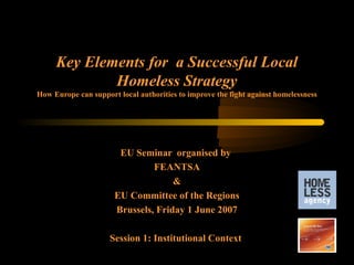 Key Elements for a Successful Local
             Homeless Strategy
How Europe can support local authorities to improve the fight against homelessness




                       EU Seminar organised by
                               FEANTSA
                                    &
                      EU Committee of the Regions
                      Brussels, Friday 1 June 2007

                     Session 1: Institutional Context
 