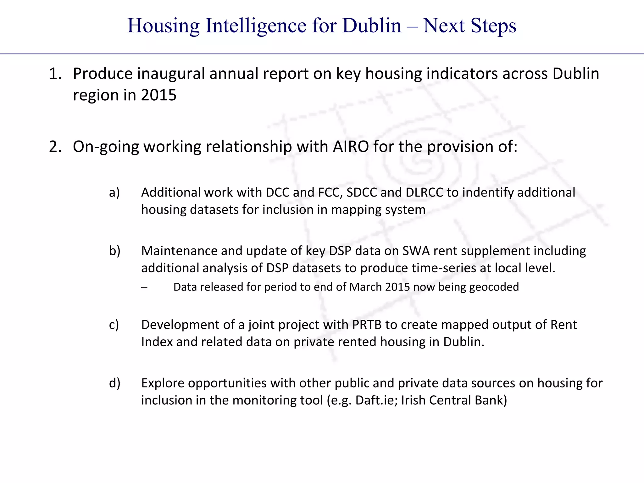 Housing Intelligence for Dublin – Next Steps
1. Produce inaugural annual report on key housing indicators across Dublin
region in 2015
2. On-going working relationship with AIRO for the provision of:
a) Additional work with DCC and FCC, SDCC and DLRCC to indentify additional
housing datasets for inclusion in mapping system
b) Maintenance and update of key DSP data on SWA rent supplement including
additional analysis of DSP datasets to produce time-series at local level.
– Data released for period to end of March 2015 now being geocoded
c) Development of a joint project with PRTB to create mapped output of Rent
Index and related data on private rented housing in Dublin.
d) Explore opportunities with other public and private data sources on housing for
inclusion in the monitoring tool (e.g. Daft.ie; Irish Central Bank)
 