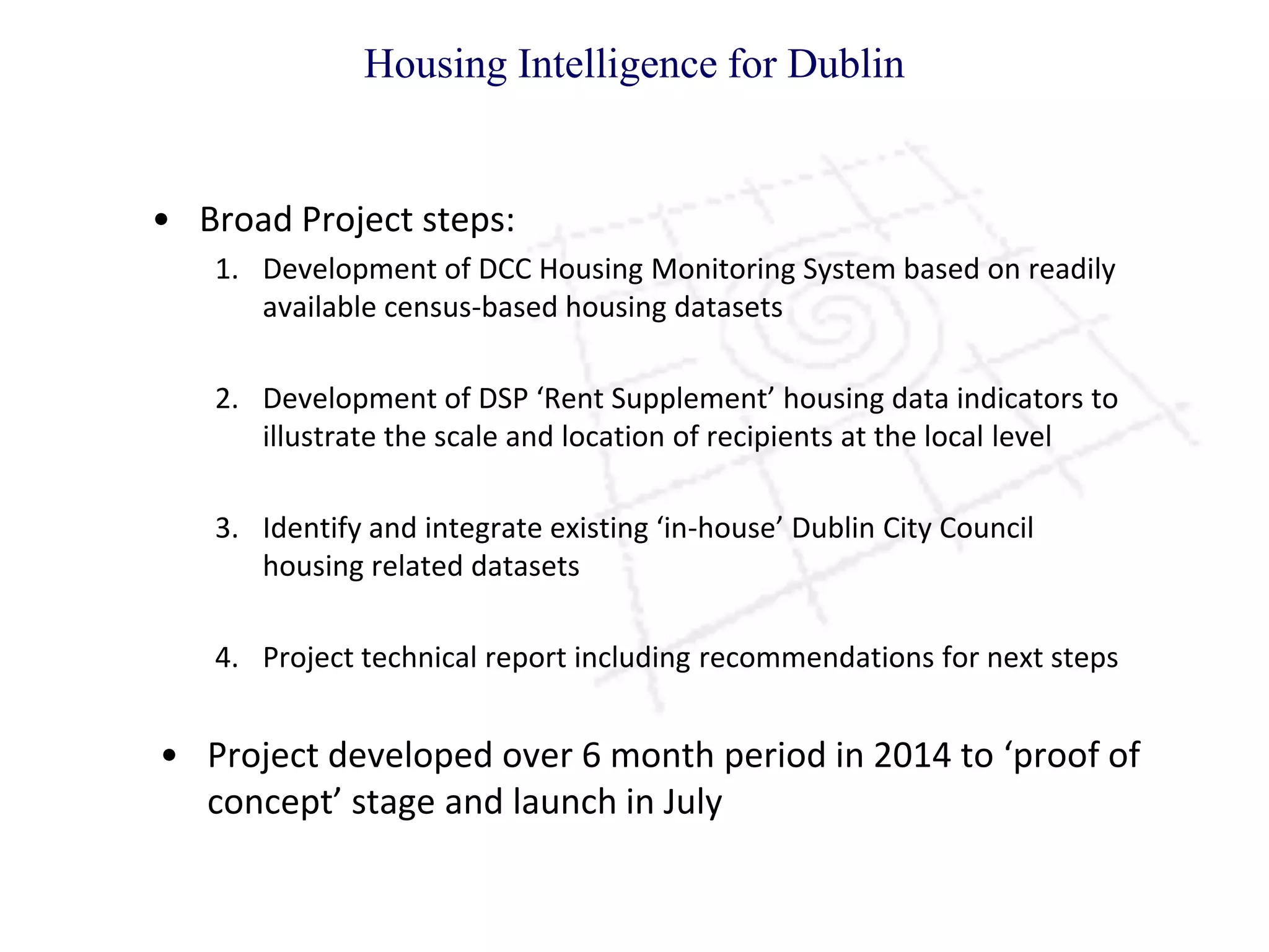 • Broad Project steps:
1. Development of DCC Housing Monitoring System based on readily
available census-based housing datasets
2. Development of DSP ‘Rent Supplement’ housing data indicators to
illustrate the scale and location of recipients at the local level
3. Identify and integrate existing ‘in-house’ Dublin City Council
housing related datasets
4. Project technical report including recommendations for next steps
• Project developed over 6 month period in 2014 to ‘proof of
concept’ stage and launch in July
Housing Intelligence for Dublin
 