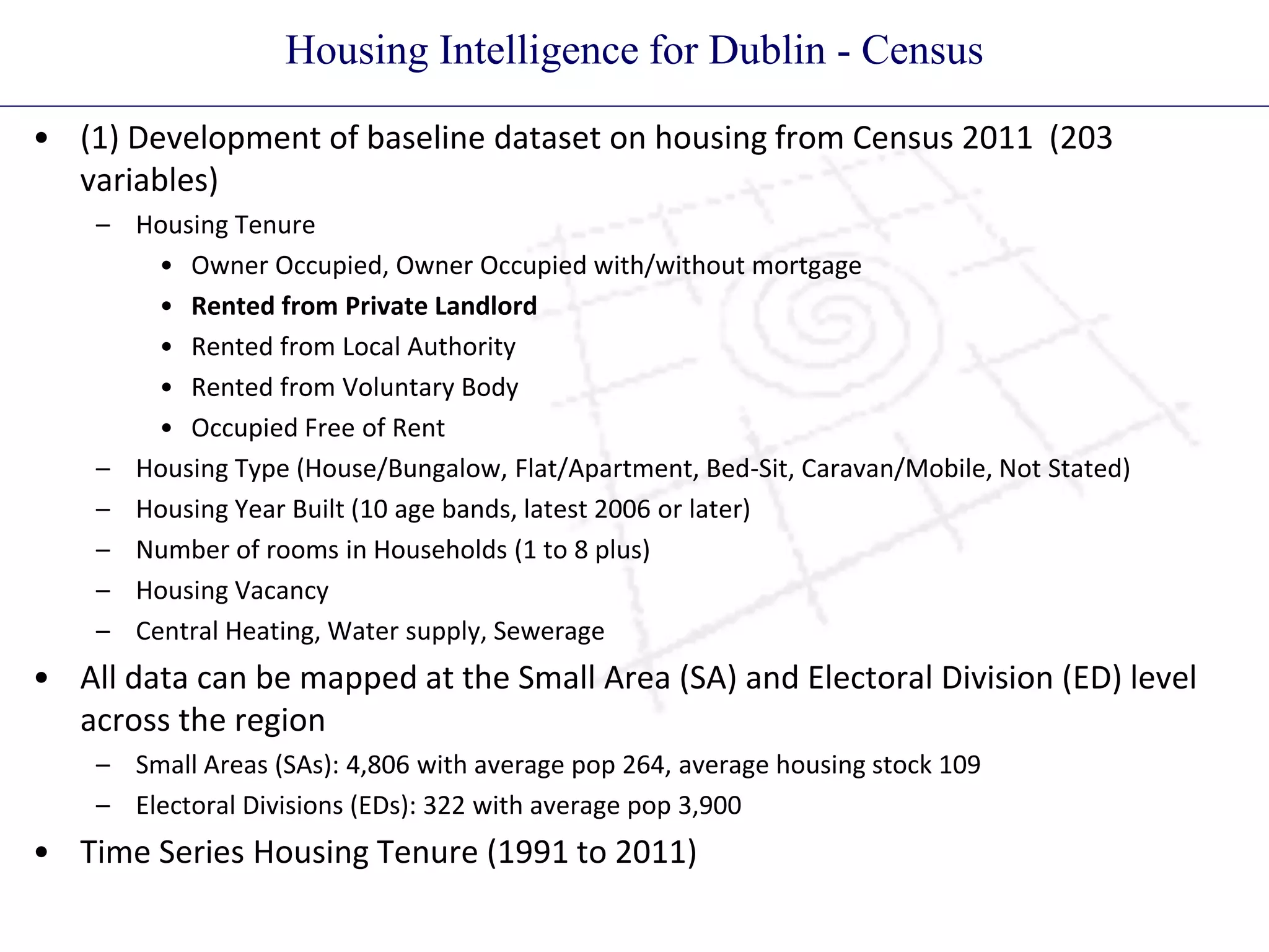 Housing Intelligence for Dublin - Census
• (1) Development of baseline dataset on housing from Census 2011 (203
variables)
– Housing Tenure
• Owner Occupied, Owner Occupied with/without mortgage
• Rented from Private Landlord
• Rented from Local Authority
• Rented from Voluntary Body
• Occupied Free of Rent
– Housing Type (House/Bungalow, Flat/Apartment, Bed-Sit, Caravan/Mobile, Not Stated)
– Housing Year Built (10 age bands, latest 2006 or later)
– Number of rooms in Households (1 to 8 plus)
– Housing Vacancy
– Central Heating, Water supply, Sewerage
• All data can be mapped at the Small Area (SA) and Electoral Division (ED) level
across the region
– Small Areas (SAs): 4,806 with average pop 264, average housing stock 109
– Electoral Divisions (EDs): 322 with average pop 3,900
• Time Series Housing Tenure (1991 to 2011)
 