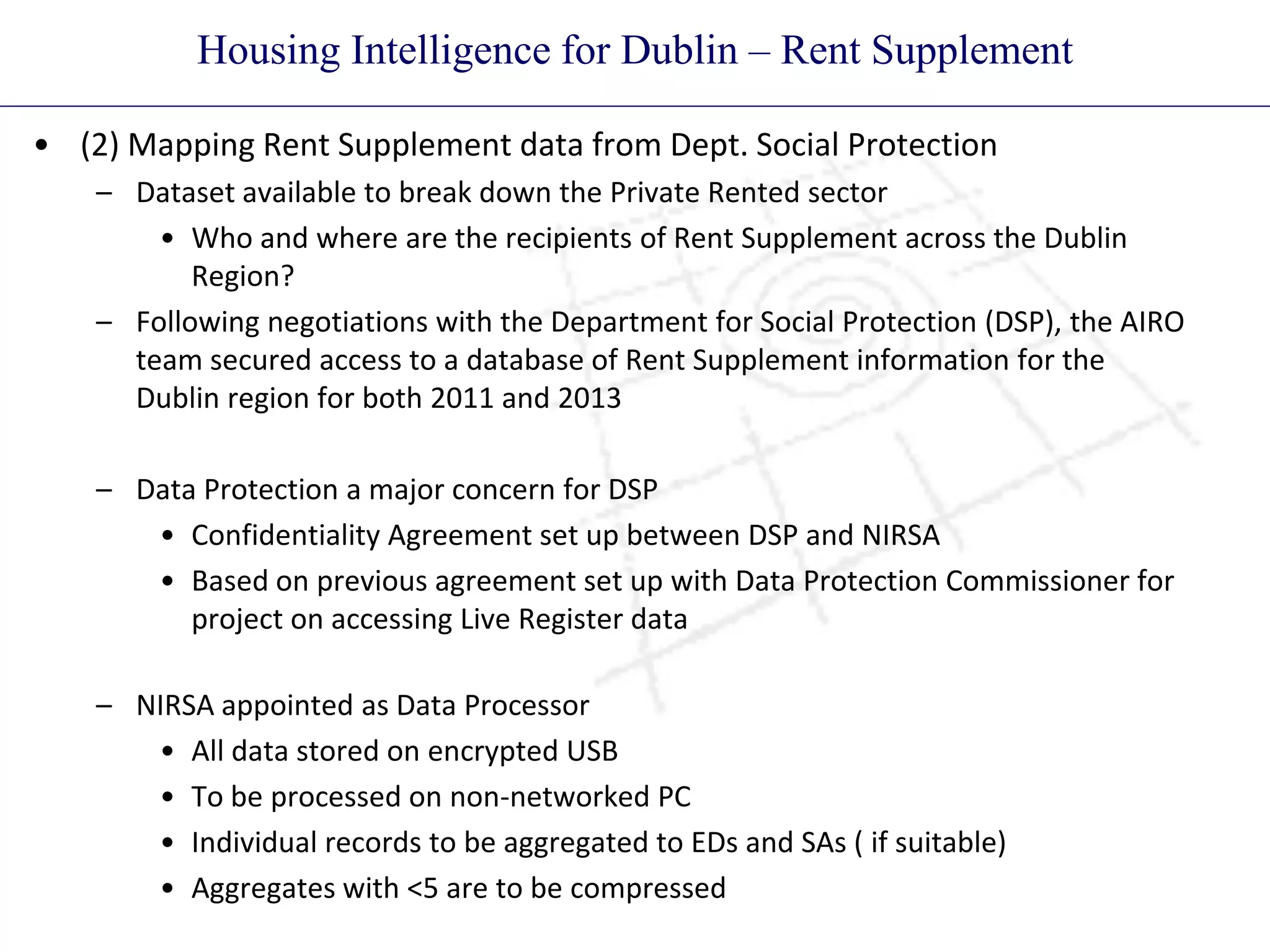 Housing Intelligence for Dublin – Rent Supplement
• (2) Mapping Rent Supplement data from Dept. Social Protection
– Dataset available to break down the Private Rented sector
• Who and where are the recipients of Rent Supplement across the Dublin
Region?
– Following negotiations with the Department for Social Protection (DSP), the AIRO
team secured access to a database of Rent Supplement information for the
Dublin region for both 2011 and 2013
– Data Protection a major concern for DSP
• Confidentiality Agreement set up between DSP and NIRSA
• Based on previous agreement set up with Data Protection Commissioner for
project on accessing Live Register data
– NIRSA appointed as Data Processor
• All data stored on encrypted USB
• To be processed on non-networked PC
• Individual records to be aggregated to EDs and SAs ( if suitable)
• Aggregates with <5 are to be compressed
 