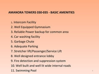 AMANORA TOWERS 030-035 - BASIC AMENITIES 1 . Intercom Facility 2. Well Equipped Gymnasium 3. Reliable Power backup for common area 4. Car washing facility 5. Garbage Chute 6. Adequate Parking 7. Stretcher lift/Passenger/Service Lift 8. Well designed entrance lobby  9. Fire detection and suppression system  10. Well built and well lit wide internal roads 11. Swimming Pool 