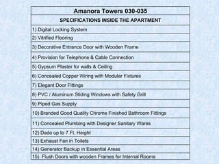 Amanora Towers 030-035 SPECIFICATIONS INSIDE THE APARTMENT 1) Digital Locking System 2) Vitrified Flooring 3) Decorative Entrance Door with Wooden Frame 4) Provision for Telephone & Cable Connection 5) Gypsum Plaster for walls & Ceiling 6) Concealed Copper Wiring with Modular Fixtures 7) Elegant Door Fittings 8) PVC / Aluminum Sliding Windows with Safety Grill 9) Piped Gas Supply  10) Branded Good Quality Chrome Finished Bathroom Fittings 11) Concealed Plumbing with Designer Sanitary Wares 12) Dado up to 7 Ft. Height 13) Exhaust Fan in Toilets 14) Generator Backup in Essential Areas 15)  Flush Doors with wooden Frames for Internal Rooms 