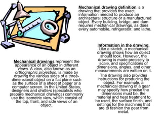 Information in the drawing .  Like a sketch, a mechanical drawing shows how an object should look. However, the drawing is made precisely to scale, and specifications of dimensions, angles, and other measurements are written on it. The drawing also provides instructions for producing the object. For example, a mechanical drawing of a gear may specify how precise the dimensions must be, the material and heat treatment to be used, the surface finish, and settings for the machines that are to fashion the gear from metal. Mechanical drawing definition  is a drawing that provides the exact information needed to produce an architectural structure or a manufactured object. Every building, bridge, and dam requires mechanical drawings, as does every automobile, refrigerator, and lathe. Mechanical drawings  represent the appearance of an object in different  views.  A view, also known as an  orthographic projection,  is made by drawing the various sides of a three-dimensional object on a flat plane such as the surface of a sheet of paper or a computer screen. In the United States, designers and  drafters  (specialists who prepare mechanical drawings) commonly use the isometric view ,  which consist of the top, front, and side views of an object. 