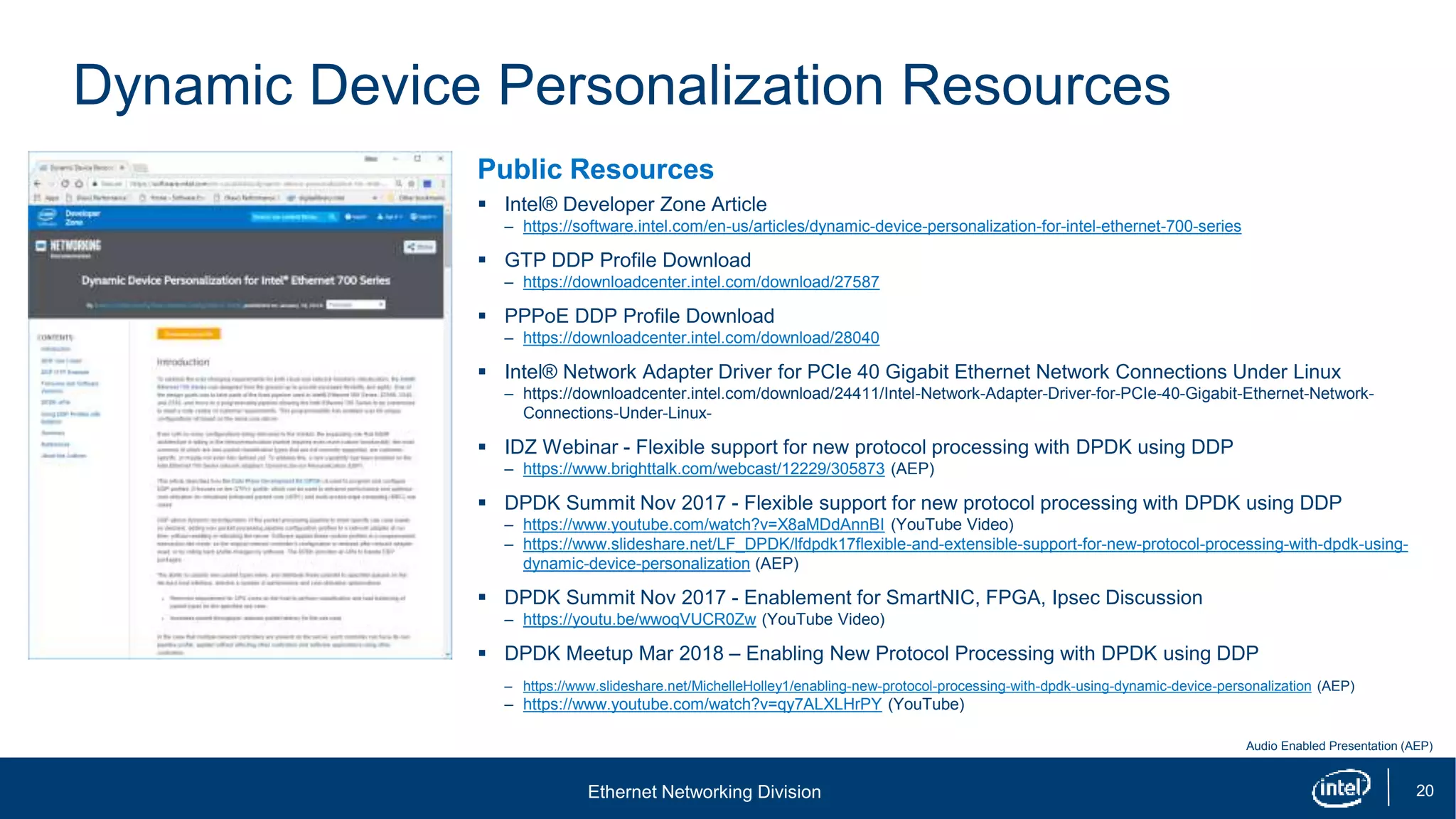 Ethernet Networking Division 20
Dynamic Device Personalization Resources
Public Resources
 Intel® Developer Zone Article
– https://software.intel.com/en-us/articles/dynamic-device-personalization-for-intel-ethernet-700-series
 GTP DDP Profile Download
– https://downloadcenter.intel.com/download/27587
 PPPoE DDP Profile Download
– https://downloadcenter.intel.com/download/28040
 Intel® Network Adapter Driver for PCIe 40 Gigabit Ethernet Network Connections Under Linux
– https://downloadcenter.intel.com/download/24411/Intel-Network-Adapter-Driver-for-PCIe-40-Gigabit-Ethernet-Network-
Connections-Under-Linux-
 IDZ Webinar - Flexible support for new protocol processing with DPDK using DDP
– https://www.brighttalk.com/webcast/12229/305873 (AEP)
 DPDK Summit Nov 2017 - Flexible support for new protocol processing with DPDK using DDP
– https://www.youtube.com/watch?v=X8aMDdAnnBI (YouTube Video)
– https://www.slideshare.net/LF_DPDK/lfdpdk17flexible-and-extensible-support-for-new-protocol-processing-with-dpdk-using-
dynamic-device-personalization (AEP)
 DPDK Summit Nov 2017 - Enablement for SmartNIC, FPGA, Ipsec Discussion
– https://youtu.be/wwoqVUCR0Zw (YouTube Video)
 DPDK Meetup Mar 2018 – Enabling New Protocol Processing with DPDK using DDP
– https://www.slideshare.net/MichelleHolley1/enabling-new-protocol-processing-with-dpdk-using-dynamic-device-personalization (AEP)
– https://www.youtube.com/watch?v=qy7ALXLHrPY (YouTube)
Audio Enabled Presentation (AEP)
 