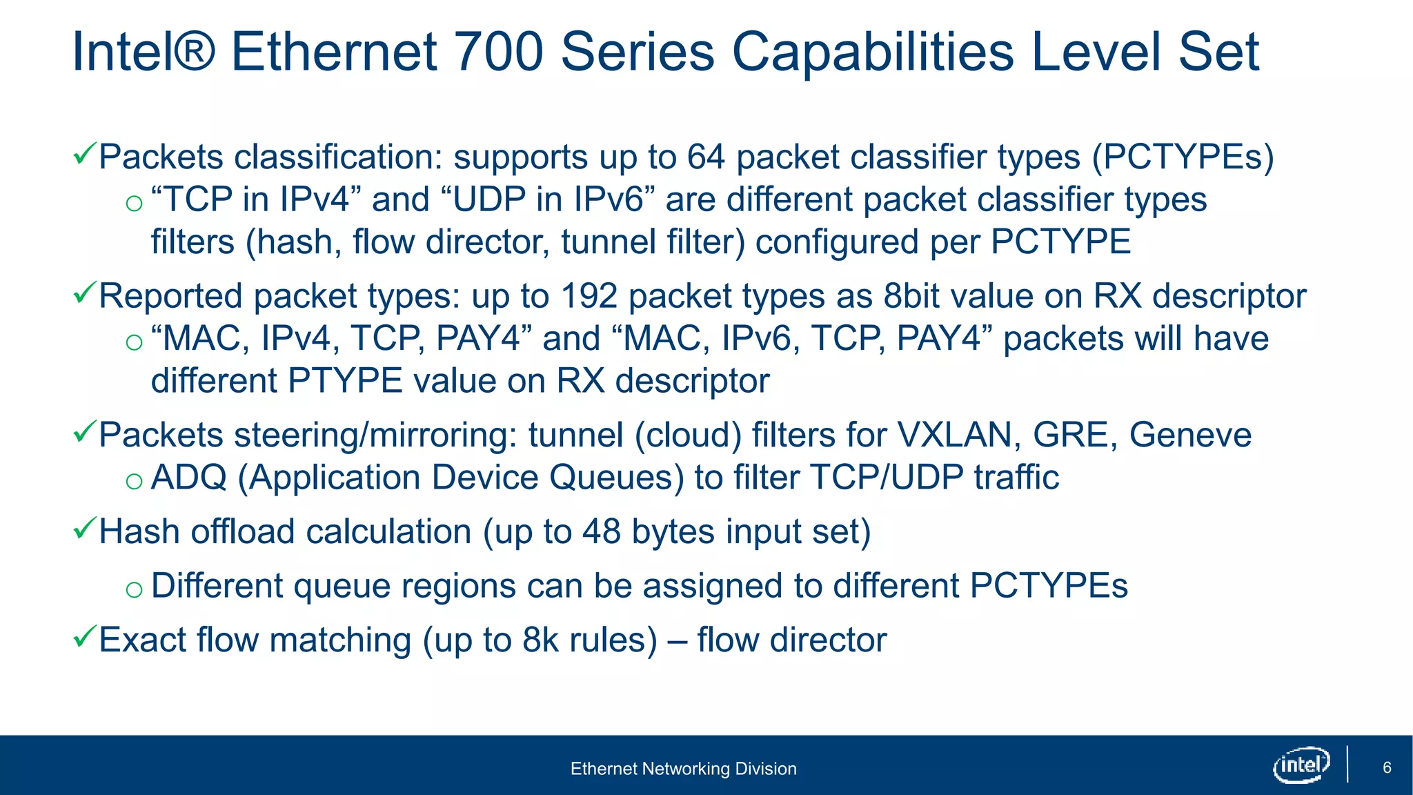 Ethernet Networking Division 6
Intel® Ethernet 700 Series Capabilities Level Set
Packets classification: supports up to 64 packet classifier types (PCTYPEs)
o “TCP in IPv4” and “UDP in IPv6” are different packet classifier types
filters (hash, flow director, tunnel filter) configured per PCTYPE
Reported packet types: up to 192 packet types as 8bit value on RX descriptor
o “MAC, IPv4, TCP, PAY4” and “MAC, IPv6, TCP, PAY4” packets will have
different PTYPE value on RX descriptor
Packets steering/mirroring: tunnel (cloud) filters for VXLAN, GRE, Geneve
o ADQ (Application Device Queues) to filter TCP/UDP traffic
Hash offload calculation (up to 48 bytes input set)
o Different queue regions can be assigned to different PCTYPEs
Exact flow matching (up to 8k rules) – flow director
 