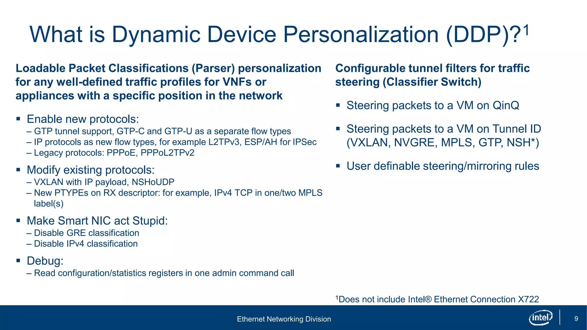 Ethernet Networking Division 9
What is Dynamic Device Personalization (DDP)?1
Loadable Packet Classifications (Parser) personalization
for any well-defined traffic profiles for VNFs or
appliances with a specific position in the network
 Enable new protocols:
– GTP tunnel support, GTP-C and GTP-U as a separate flow types
– IP protocols as new flow types, for example L2TPv3, ESP/AH for IPSec
– Legacy protocols: PPPoE, PPPoL2TPv2
 Modify existing protocols:
– VXLAN with IP payload, NSHoUDP
– New PTYPEs on RX descriptor: for example, IPv4 TCP in one/two MPLS
label(s)
 Make Smart NIC act Stupid:
– Disable GRE classification
– Disable IPv4 classification
 Debug:
– Read configuration/statistics registers in one admin command call
Configurable tunnel filters for traffic
steering (Classifier Switch)
 Steering packets to a VM on QinQ
 Steering packets to a VM on Tunnel ID
(VXLAN, NVGRE, MPLS, GTP, NSH*)
 User definable steering/mirroring rules
1Does not include Intel® Ethernet Connection X722
 