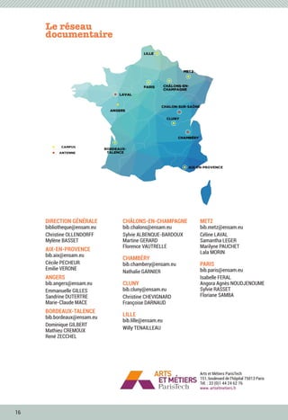 16
Le réseau
documentaire
Arts et Métiers ParisTech
151, boulevard de l’hôpital 75013 Paris
Tél. : 33 (0)1 44 24 62 76
www. artsetmetiers.fr
DIRECTION GÉNÉRALE
bibliotheque@ensam.eu
Christine OLLENDORFF
Mylène BASSET
AIX-EN-PROVENCE
bib.aix@ensam.eu
Cécile PECHEUR
Emilie VERONE
ANGERS
bib.angers@ensam.eu
Emmanuelle GILLES
Sandrine DUTERTRE
Marie-Claude MACE
BORDEAUX-TALENCE
bib.bordeaux@ensam.eu
Dominique GILBERT
Mathieu CREMOUX
René ZECCHEL
CHÂLONS-EN-CHAMPAGNE
bib.chalons@ensam.eu
Sylvie ALBENQUE-BARDOUX
Martine GERARD
Florence VAUTRELLE
CHAMBÉRY
bib.chambery@ensam.eu
Nathalie GARNIER
CLUNY
bib.cluny@ensam.eu
Christine CHEVIGNARD
Françoise DARNAUD
LILLE
bib.lille@ensam.eu
Willy TENAILLEAU
METZ
bib.metz@ensam.eu
Céline LAVAL
Samantha LEGER
Marilyne PAUCHET
Lala MORIN
PARIS
bib.paris@ensam.eu
Isabelle FERAL
Angora Agnès NOUDJENOUME
Sylvie RASSET
Floriane SAMBA
 