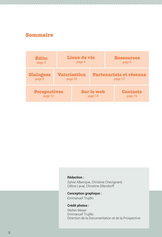 2
Valorisation
page 10
Sommaire
Édito
page 3
Lieux de vie
page 4
Ressources
page 6
Dialogues
page 8
Perspectives
page 13
Contacts
page 16
Sur le web
page 14
Rédaction :
Sylvie Albenque, Christine Chevignard,
Céline Laval, Christine Ollendorff
Conception graphique :
Emmanuel Trujillo
Crédit photos :
Stefan Meyer
Emmanuel Trujillo
Direction de la Documentation et de la Prospective
Partenariats et réseaux
page 12
 