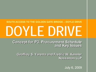 SOUTH ACCESS TO THE GOLDEN GATE BRIDGE – DOYLE DRIVE




DOYLE DRIVE
    Concept for P3, Procurement Schedule
                           and Key Issues

       Geoffrey S. Yarema and Fredric W. Kessler
                                 Nossaman LLP

                                        July 6, 2009
 