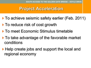 SOUTH ACCESS TO THE GOLDEN GATE BRIDGE – DOYLE DRIVE



        Project Acceleration

To achieve seismic safety earlier (Feb. 2011)
To reduce risk of cost growth
To meet Economic Stimulus timetable
To take advantage of the favorable market
conditions
Help create jobs and support the local and
regional economy
 