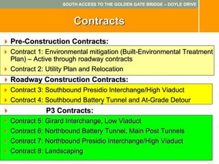 SOUTH ACCESS TO THE GOLDEN GATE BRIDGE – DOYLE DRIVE



                     Contracts
Pre-Construction Contracts:
Contract 1: Environmental mitigation (Built-Environmental Treatment
Plan) – Active through roadway contracts
Contract 2: Utility Plan and Relocation
Roadway Construction Contracts:
Contract 3: Southbound Presidio Interchange/High Viaduct
Contract 4: Southbound Battery Tunnel and At-Grade Detour
           P3 Contracts:
Contract 5: Girard Interchange, Low Viaduct
Contract 6: Northbound Battery Tunnel, Main Post Tunnels
Contract 7: Northbound Presidio Interchange/High Viaduct
Contract 8: Landscaping
 