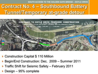 SOUTH ACCESS TO THE GOLDEN GATE BRIDGE – DOYLE DRIVE

Contract No. 4 – Southbound Battery
 Tunnel/Temporary at-grade detour




 Construction Capital $ 110 Million
 Begin/End Construction: Dec. 2009 – Summer 2011
 Traffic Shift for Seismic Safety – February 2011
 Design – 95% complete
 