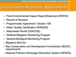SOUTH ACCESS TO THE GOLDEN GATE BRIDGE – DOYLE DRIVE



Environmental/Regulatory Requirements

  Final Environmental Impact Report/Statement (FEIR/S)
  Record of Decision
   Programmatic Agreement / Section 106
   Water Quality Certification (RWQCB)
   Nationwide Permit (USACOE)
   Wetland Mitigation Monitoring Program
   General Biological Monitoring Program
  Migratory Bird Act
  Bay Conservation and Development Commission (BCDC)
  requirements
  National Pollution Discharge Elimination System (NPDES)
 