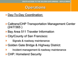 SOUTH ACCESS TO THE GOLDEN GATE BRIDGE – DOYLE DRIVE



             Operations
Day-To-Day Coordination:

Caltrans/CHP Transportation Management Center
(24/7/365 )
Bay Area 511 Traveler Information
City/County of San Francisco:
   Signals & roadway maintenance
Golden Gate Bridge & Highway District:
   Incident management & roadway maintenance
CHP: Homeland Security
 