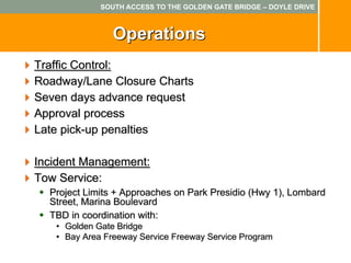 SOUTH ACCESS TO THE GOLDEN GATE BRIDGE – DOYLE DRIVE



                Operations
Traffic Control:
Roadway/Lane Closure Charts
Seven days advance request
Approval process
Late pick-up penalties

Incident Management:
Tow Service:
  Project Limits + Approaches on Park Presidio (Hwy 1), Lombard
  Street, Marina Boulevard
  TBD in coordination with:
   • Golden Gate Bridge
   • Bay Area Freeway Service Freeway Service Program
 