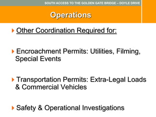 SOUTH ACCESS TO THE GOLDEN GATE BRIDGE – DOYLE DRIVE



            Operations
Other Coordination Required for:


Encroachment Permits: Utilities, Filming,
Special Events


Transportation Permits: Extra-Legal Loads
& Commercial Vehicles


Safety & Operational Investigations
 