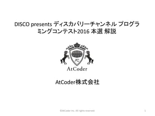 ©AtCoder Inc. All rights reserved. 1
DISCO presents ディスカバリーチャンネル プログラ
ミングコンテスト2016 本選 解説
AtCoder株式会社
 