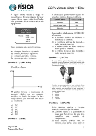 DDP e Corrente elétrica – Básico 
Professor Neto 
Professor Allan Borçari 
3 
A figura abaixo mostra a chapa de 
especificações de uma máquina de lavar 
roupas. Nessa chapa, estão identificadas 
três grandezas físicas características do 
equipamento. 
Essas grandezas são, respectivamente, 
a) voltagem, freqüência e potência. 
b) corrente, freqüência e potência. 
c) voltagem, período e corrente. 
d) corrente, período e voltagem. 
Questão 10 - (FEPECS DF) 
Considere a figura: 
O gráfico fornece a intensidade da 
corrente elétrica em um condutor 
metálico em função do tempo. Em 9s a 
carga elétrica que atravessa uma seção 
do condutor é: 
a) 26C 
b) 27C 
c) 28C 
d) 29C 
e) 30C 
Questão 11 - (UEMG) 
A tabela desta questão mostra alguns dos 
aparelhos elétricos de uma residência. 
Em relação à tabela acima, é CORRETO 
afirmar que 
a) a corrente elétrica no chuveiro é 
menor que na lâmpada. 
b) a resistência elétrica da lâmpada é 
maior que a do chuveiro. 
c) a tensão elétrica no ferro elétrico é 
maior que a da lâmpada. 
d) a potência dissipada pela lâmpada é 
maior que a do chuveiro. 
Questão 12 - (UNESP) 
A arraia elétrica (gênero Torpedo) possui células que 
acumulam energia elétrica como pilhas. Cada eletrócito pode 
gerar uma ddp de 10–4 V, e eles ficam arrumados em camadas, 
como aparece na figura. 
Considere que um mergulhador tem uma resistência elétrica 
corporal baixa, de 2 000 , e que uma corrente elétrica fatal, 
nessas condições, seja da ordem de 20 mA. Nesse caso, o 
número de camadas de eletrócitos capaz de produzir essa 
corrente fatal será igual a 
a) 400 000. 
b) 480 000. 
c) 560 000. 
d) 800 000. 
e) 1 000 000. 
Questão 13 - (UEPG PR) 
Sobre corrente elétrica e circuitos 
elétricos, assinale o que for correto. 
01. Corrente elétrica é a quantidade de 
carga que flui através de uma área 
especifica por unidade de 
comprimento. 
02. Todo circuito elétrico tem, no 
mínimo, duas partes: uma fonte de 
 