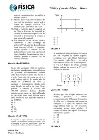 DDP e Corrente elétrica – Básico 
Professor Neto 
Professor Allan Borçari 
4 
energia e um dispositivo que utiliza a 
energia elétrica. 
04. Quanto maior a resistência elétrica de 
um material condutor, menor será a 
fração da energia cinética dos 
elétrons que é convertida em calor. 
08. Para os materiais que obedecem à lei 
de Ohm, a diferença de potencial V, 
através de uma amostra particular do 
material, é proporcional à corrente i 
que passa pelo material. 
16. Um elemento de um circuito elétrico 
submetido a uma diferença de 
potencial Va,b, através do qual passa 
uma corrente elétrica i, consome 
energia quando a corrente flui do 
potencial mais baixo para o potencial 
mais elevado e fornece energia para o 
circuito quando a corrente flui no 
sentido contrário. 
Questão 14 - (FURG RS) 
Raios são descargas elétricas naturais 
produzidas quando ocorre uma diferença 
de potencial suficientemente elevada 
entre duas nuvens ou entre uma nuvem e 
o solo. Num raio entre uma nuvem e o 
solo, valores típicos de tensão são da 
ordem de 20.000.000 de volts. A 
descarga é extremamente rápida, com 
uma duração da ordem de 1ms. Neste 
período, a corrente é avaliada em 
180.000 ampéres. Calcule durante 
quantos meses a energia elétrica liberada 
na produção deste raio poderia suprir 
uma residência cujo consumo mensal é 
de 250 kWh. 
a) 4. 
b) 2. 
c) 1. 
d) 80. 
e) 40. 
Questão 15 - (UFAM) 
O diagrama a seguir representa a intensidade da 
corrente I em um condutor em função do tempo t. Qual 
a quantidade de carga, em coulombs que passa por 
uma seção do condutor nos 4 primeiros segundos. 
a) 36 
b) 12 
c) 18 
d) 24 
e) 9 
TEXTO: 3 
A maioria dos relógios digitais é formada 
por um conjunto de quatro displays, 
compostos por sete filetes luminosos. 
Para acender cada filete, é necessária 
uma corrente elétrica de 10 miliampères. 
O 1º e o 2º displays do relógio ilustrado 
abaixo indicam as horas, e o 3º e o 4º 
indicam os minutos. 
Questão 16 - (UERJ) 
Admita que esse relógio apresente um 
defeito, passando a indicar, 
permanentemente, 19 horas e 06 minutos. 
A pilha que o alimenta está totalmente 
carregada e é capaz de fornecer uma 
carga elétrica total de 720 coulombs, 
consumida apenas pelos displays. O 
tempo, em horas, para a pilha descarregar 
totalmente é igual a: 
a) 0,2 
b) 0,5 
c) 1,0 
d) 2,0 
TEXTO: 4 
 