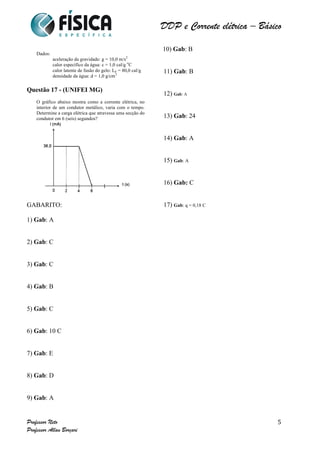 DDP e Corrente elétrica – Básico 
Professor Neto 
Professor Allan Borçari 
5 
Dados: 
aceleração da gravidade: g = 10,0 m/s2 
calor específico da água: c = 1,0 cal/g oC 
calor latente de fusão do gelo: LF = 80,0 cal/g 
densidade da água: d = 1,0 g/cm3 
Questão 17 - (UNIFEI MG) 
O gráfico abaixo mostra como a corrente elétrica, no 
interior de um condutor metálico, varia com o tempo. 
Determine a carga elétrica que atravessa uma secção do 
condutor em 6 (seis) segundos? 
GABARITO: 
1) Gab: A 
2) Gab: C 
3) Gab: C 
4) Gab: B 
5) Gab: C 
6) Gab: 10 C 
7) Gab: E 
8) Gab: D 
9) Gab: A 
10) Gab: B 
11) Gab: B 
12) Gab: A 
13) Gab: 24 
14) Gab: A 
15) Gab: A 
16) Gab: C 
17) Gab: q = 0,18 C 
