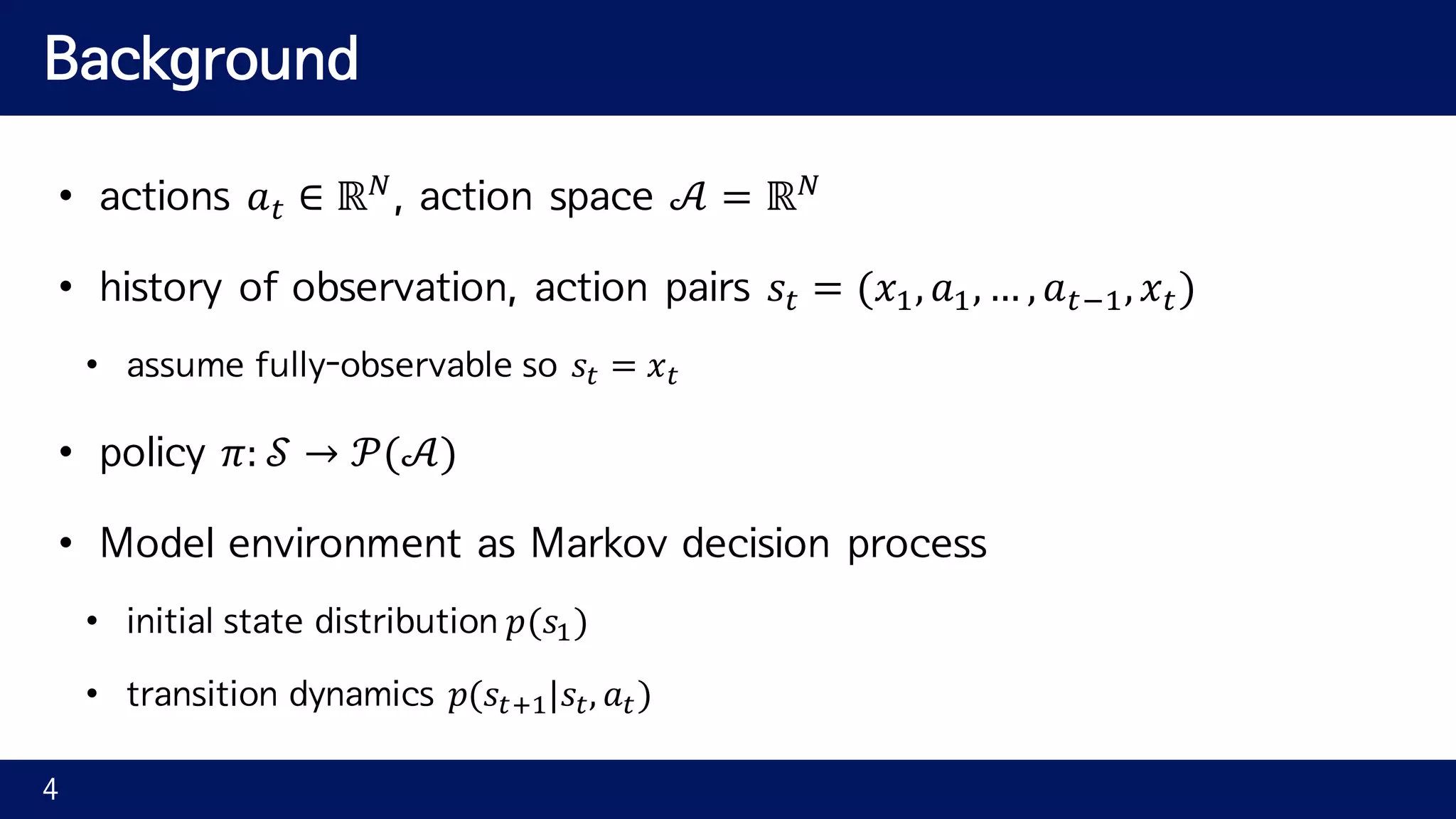Background • actions 𝑎" ∈ ℝ2 , action space 𝒜 = ℝ2 • history of observation, action pairs 𝑠" = (𝑥7, 𝑎7, … , 𝑎"97, 𝑥") • assume fully-observable so 𝑠" = 𝑥" • policy 𝜋: 𝒮 → 𝒫(𝒜) • Model environment as Markov decision process • initial state distribution 𝑝(𝑠7) • transition dynamics 𝑝(𝑠"A7|𝑠", 𝑎") 4 
