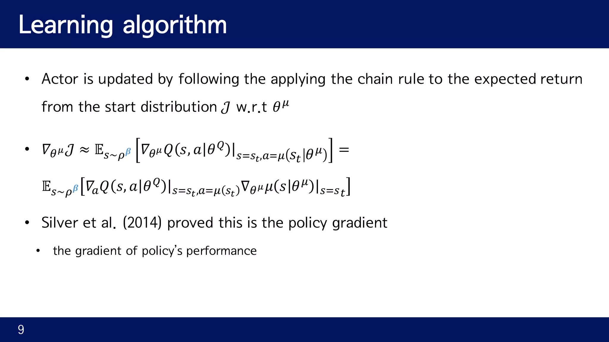 Learning algorithm • Actor is updated by following the applying the chain rule to the expected return from the start distribution 𝒥 w.r.t 𝜃^ • 𝛻rs 𝒥 ≈ 𝔼N~j 𝜷 𝛻rs 𝑄 𝑠, 𝑎 𝜃i |NINY,QI^ 𝑠" 𝜃^ = 𝔼N~j 𝜷 𝛻Q 𝑄 𝑠, 𝑎 𝜃i |NINY,QI^ NY ∇rs 𝜇 𝑠 𝜃^ |NIN" • Silver et al. (2014) proved this is the policy gradient • the gradient of policy’s performance 9 