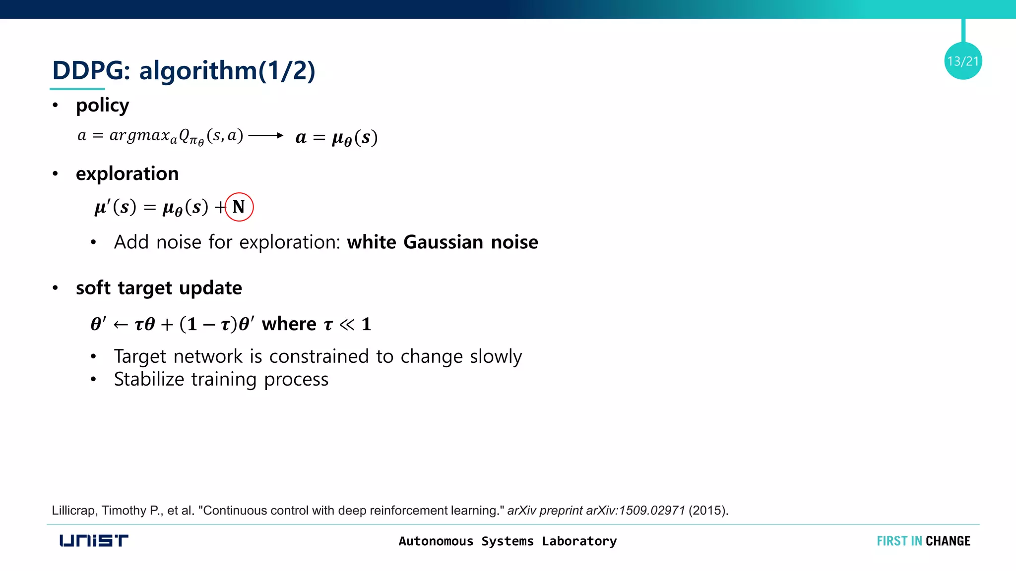 Autonomous Systems Laboratory
13/21
DDPG: algorithm(1/2)
Lillicrap, Timothy P., et al. "Continuous control with deep reinforcement learning." arXiv preprint arXiv:1509.02971 (2015).
&bull; policy
&bull; exploration
&bull; Add noise for exploration: white Gaussian noise
&bull; soft target update
&bull; Target network is constrained to change slowly
&bull; Stabilize training process
𝑎 = 𝑎𝑟𝑔𝑚𝑎𝑥 𝑎 𝑄 𝜋 𝜃
(𝑠, 𝑎) 𝒂 = 𝝁 𝜽(𝒔)
𝝁&prime; 𝒔 = 𝝁 𝜽 𝒔 + 𝐍
𝜽&prime;
&larr; 𝝉𝜽 + 𝟏 &minus; 𝝉 𝜽&prime; where 𝝉 ≪ 𝟏
 